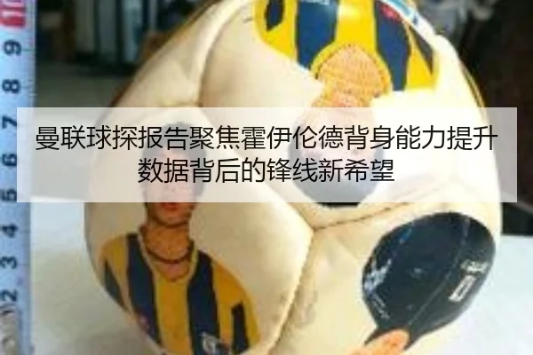 曼联球探报告聚焦霍伊伦德背身能力提升数据背后的锋线新希望