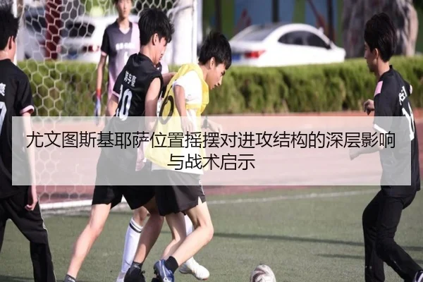 尤文图斯基耶萨位置摇摆对进攻结构的深层影响与战术启示